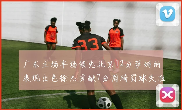 广东主场半场领先北京12分萨姆纳表现出色徐杰贡献7分周琦罚球失准