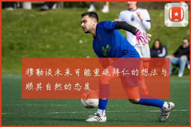 穆勒谈未来可能重返拜仁的想法与顺其自然的态度