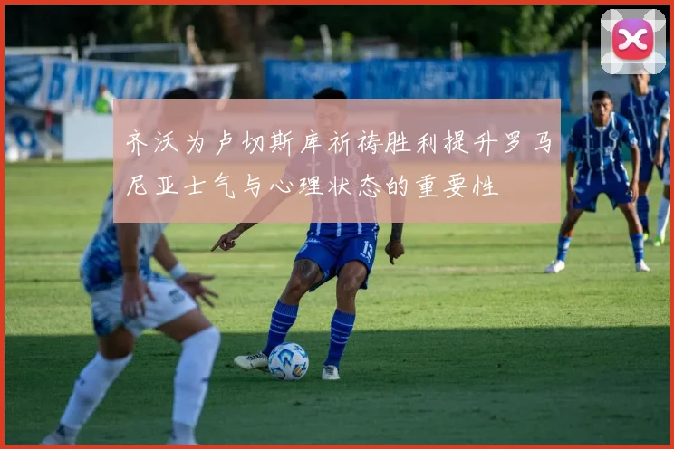 齐沃为卢切斯库祈祷胜利提升罗马尼亚士气与心理状态的重要性
