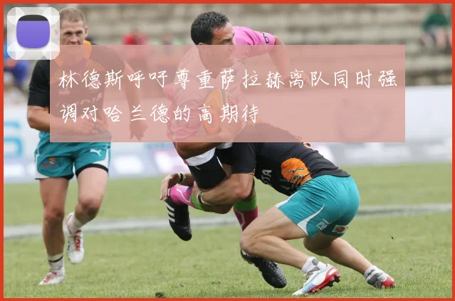 林德斯呼吁尊重萨拉赫离队同时强调对哈兰德的高期待