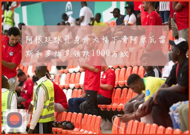 阿根廷球员身价大幅下滑阿尔瓦雷斯和罗梅罗领跌1000万欧
