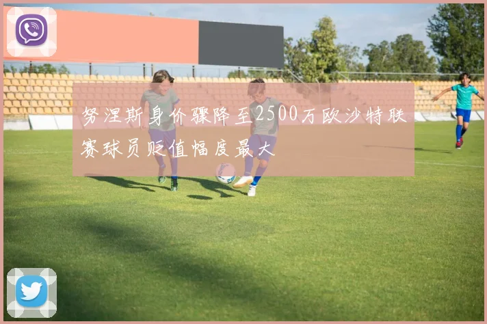 努涅斯身价骤降至2500万欧沙特联赛球员贬值幅度最大