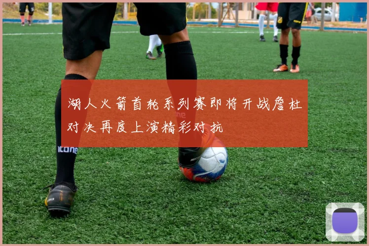 湖人火箭首轮系列赛即将开战詹杜对决再度上演精彩对抗