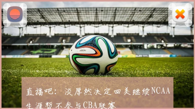 直播吧：淡厚然决定回美继续NCAA生涯暂不参与CBA联赛